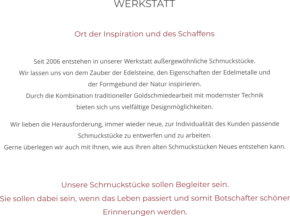 WERKSTATT   Ort der Inspiration und des Schaffens  Seit 2006 entstehen in unserer Werkstatt außergewöhnliche Schmuckstücke.  Wir lassen uns von dem Zauber der Edelsteine, den Eigenschaften der Edelmetalle und der Formgebund der Natur inspirieren. Durch die Kombination traditioneller Goldschmiedearbeit mit modernster Technik bieten sich uns vielfältige Designmöglichkeiten.  Wir lieben die Herausforderung, immer wieder neue, zur Individualität des Kunden passende Schmuckstücke zu entwerfen und zu arbeiten. Gerne überlegen wir auch mit Ihnen, wie aus Ihren alten Schmuckstücken Neues entstehen kann.    Unsere Schmuckstücke sollen Begleiter sein. Sie sollen dabei sein, wenn das Leben passiert und somit Botschafter schöner Erinnerungen werden.